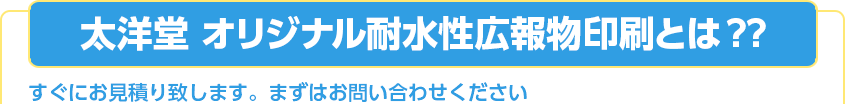 太洋堂 オリジナル耐水性広報物印刷とは ?? すぐにお見積り致します。まずはお問い合わせください